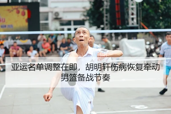 亚运名单调整在即，胡明轩伤病恢复牵动男篮备战节奏